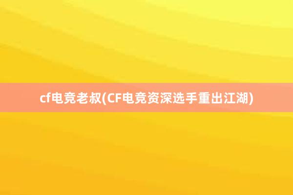 cf电竞老叔(CF电竞资深选手重出江湖)