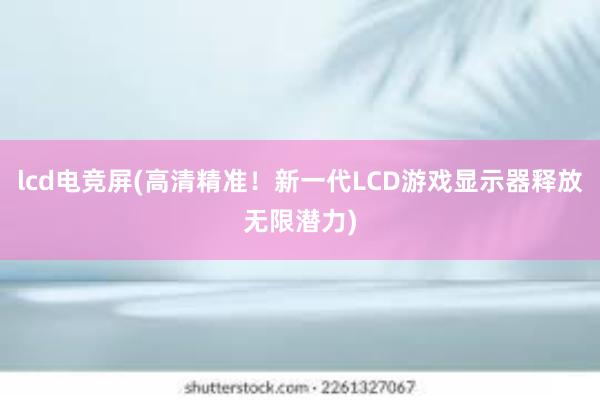 lcd电竞屏(高清精准！新一代LCD游戏显示器释放无限潜力)