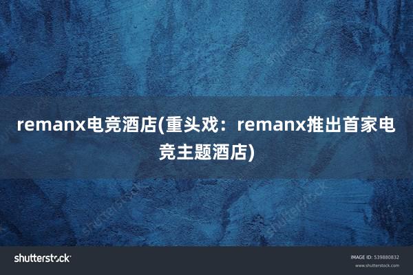 remanx电竞酒店(重头戏：remanx推出首家电竞主题酒店)