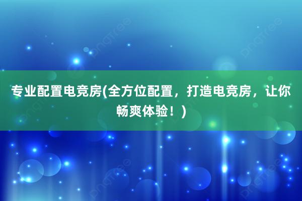 专业配置电竞房(全方位配置，打造电竞房，让你畅爽体验！)