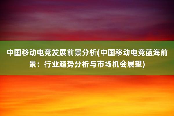 中国移动电竞发展前景分析(中国移动电竞蓝海前景：行业趋势分析与市场机会展望)