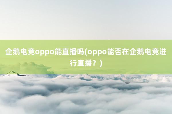 企鹅电竞oppo能直播吗(oppo能否在企鹅电竞进行直播？)