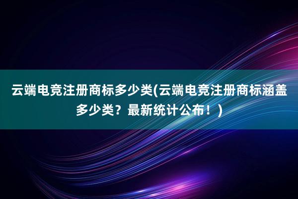 云端电竞注册商标多少类(云端电竞注册商标涵盖多少类？最新统计公布！)