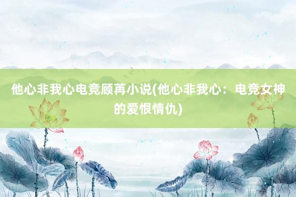 他心非我心电竞顾苒小说(他心非我心：电竞女神的爱恨情仇)