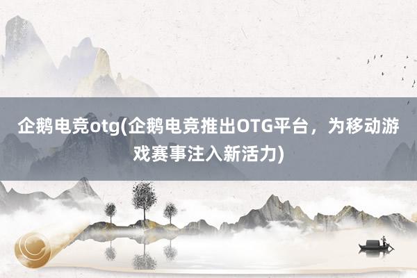 企鹅电竞otg(企鹅电竞推出OTG平台，为移动游戏赛事注入新活力)