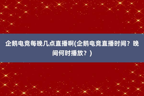 企鹅电竞每晚几点直播啊(企鹅电竞直播时间？晚间何时播放？)