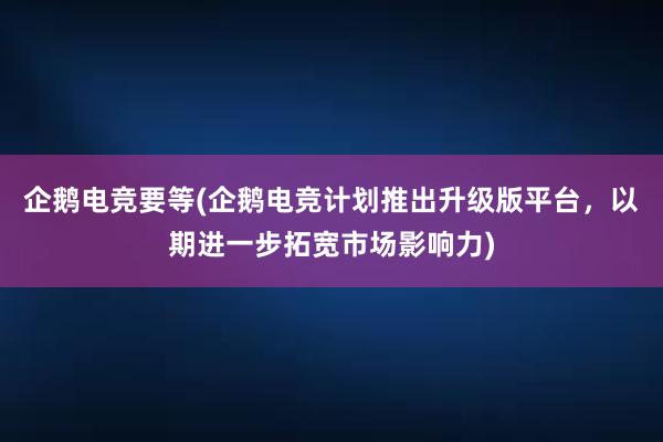 企鹅电竞要等(企鹅电竞计划推出升级版平台，以期进一步拓宽市场影响力)