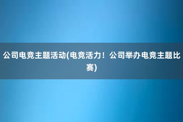 公司电竞主题活动(电竞活力！公司举办电竞主题比赛)