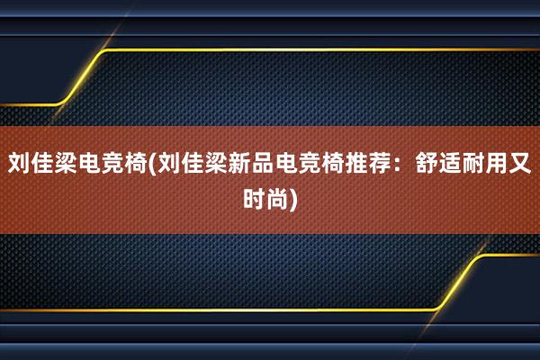 刘佳梁电竞椅(刘佳梁新品电竞椅推荐：舒适耐用又时尚)