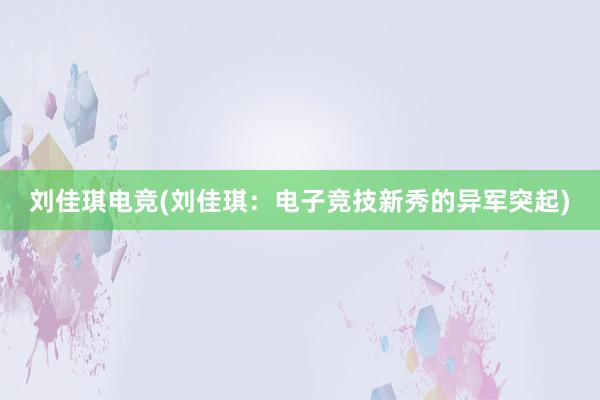 刘佳琪电竞(刘佳琪：电子竞技新秀的异军突起)