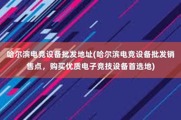 哈尔滨电竞设备批发地址(哈尔滨电竞设备批发销售点，购买优质电子竞技设备首选地)