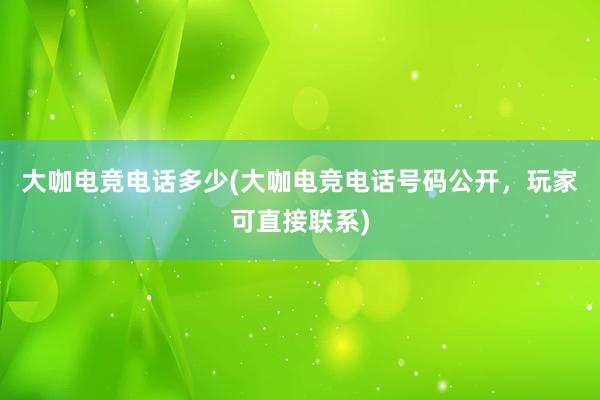 大咖电竞电话多少(大咖电竞电话号码公开，玩家可直接联系)