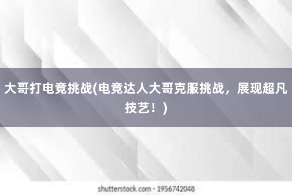 大哥打电竞挑战(电竞达人大哥克服挑战，展现超凡技艺！)