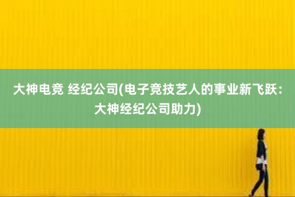 大神电竞 经纪公司(电子竞技艺人的事业新飞跃：大神经纪公司助力)