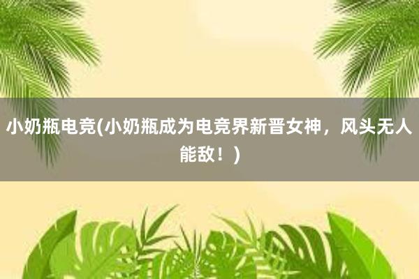 小奶瓶电竞(小奶瓶成为电竞界新晋女神，风头无人能敌！)