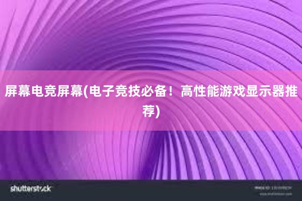 屏幕电竞屏幕(电子竞技必备！高性能游戏显示器推荐)