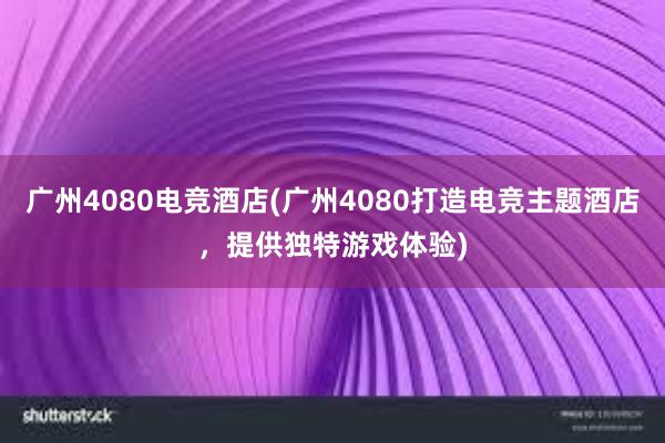 广州4080电竞酒店(广州4080打造电竞主题酒店，提供独特游戏体验)