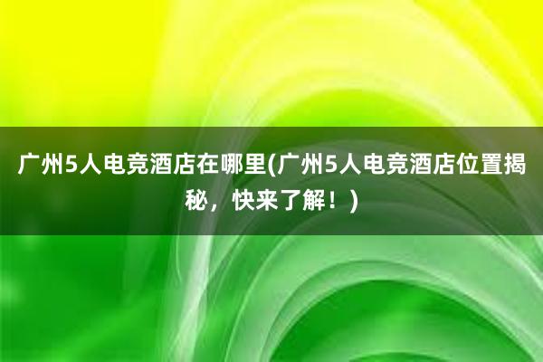 广州5人电竞酒店在哪里(广州5人电竞酒店位置揭秘，快来了解！)