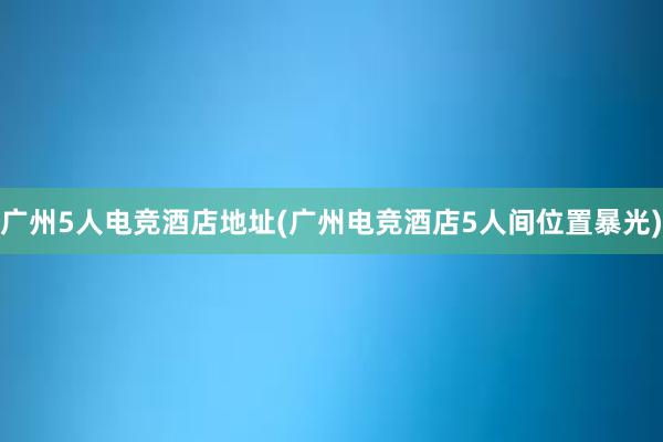 广州5人电竞酒店地址(广州电竞酒店5人间位置暴光)