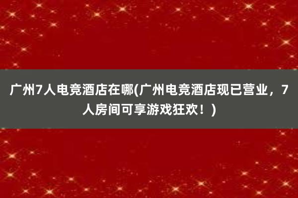 广州7人电竞酒店在哪(广州电竞酒店现已营业，7人房间可享游戏狂欢！)