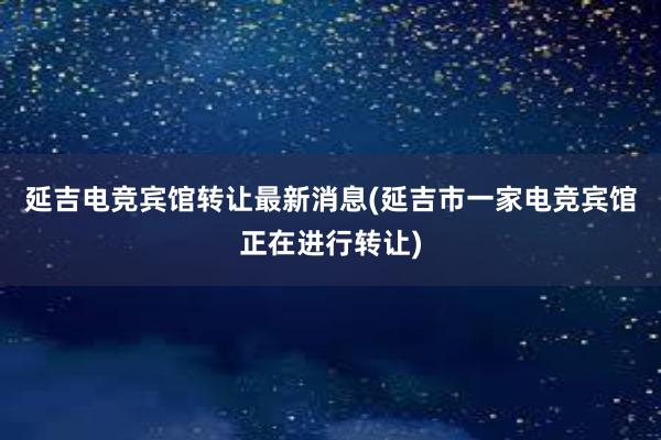 延吉电竞宾馆转让最新消息(延吉市一家电竞宾馆正在进行转让)