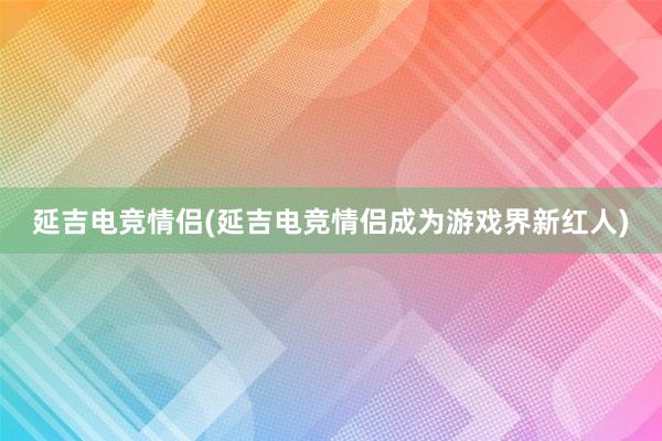 延吉电竞情侣(延吉电竞情侣成为游戏界新红人)