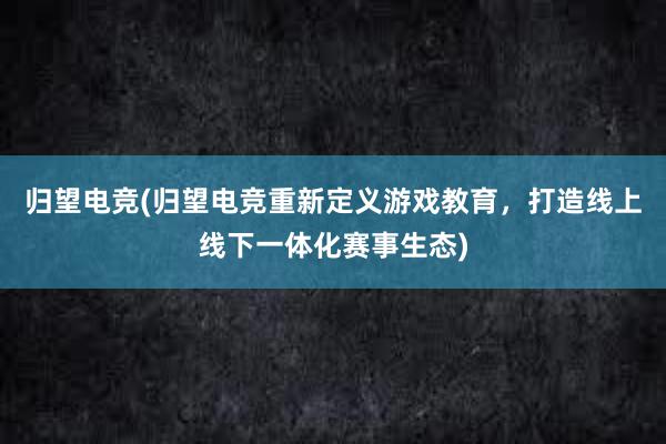 归望电竞(归望电竞重新定义游戏教育，打造线上线下一体化赛事生态)