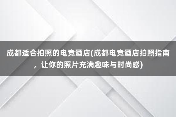 成都适合拍照的电竞酒店(成都电竞酒店拍照指南，让你的照片充满趣味与时尚感)