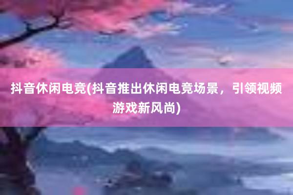 抖音休闲电竞(抖音推出休闲电竞场景，引领视频游戏新风尚)