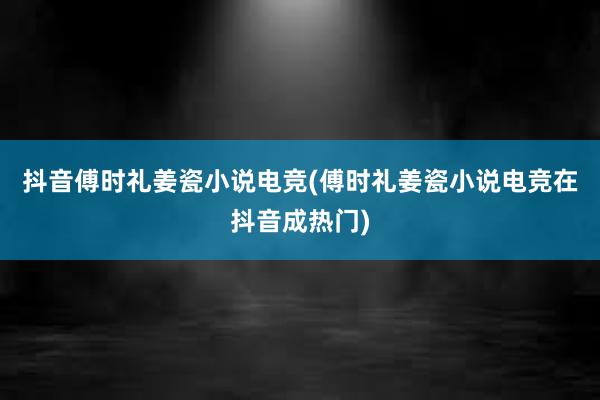 抖音傅时礼姜瓷小说电竞(傅时礼姜瓷小说电竞在抖音成热门)