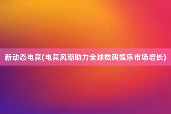 新动态电竞(电竞风潮助力全球数码娱乐市场增长)