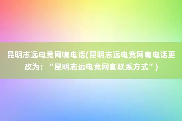 昆明志远电竞网咖电话(昆明志远电竞网咖电话更改为：“昆明志远电竞网咖联系方式”)