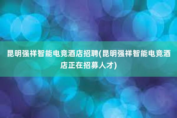 昆明强祥智能电竞酒店招聘(昆明强祥智能电竞酒店正在招募人才)