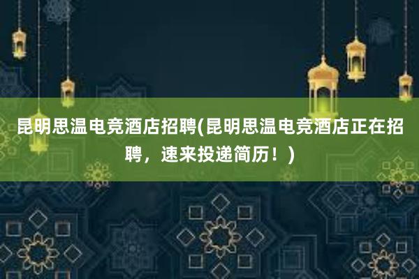 昆明思温电竞酒店招聘(昆明思温电竞酒店正在招聘，速来投递简历！)