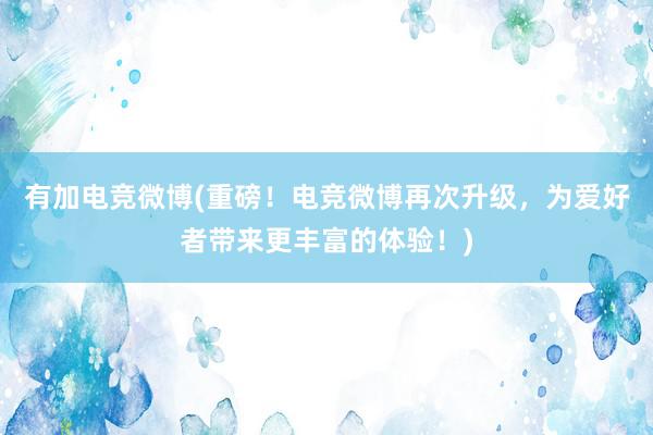 有加电竞微博(重磅！电竞微博再次升级，为爱好者带来更丰富的体验！)