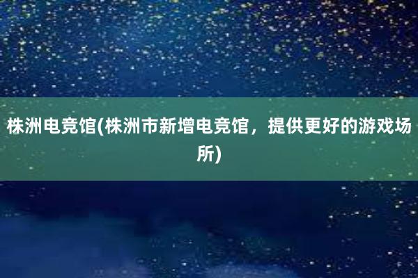 株洲电竞馆(株洲市新增电竞馆，提供更好的游戏场所)