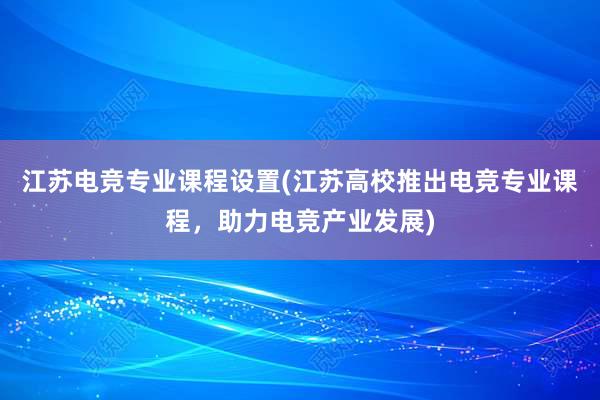 江苏电竞专业课程设置(江苏高校推出电竞专业课程，助力电竞产业发展)