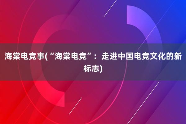 海棠电竞事(“海棠电竞”：走进中国电竞文化的新标志)