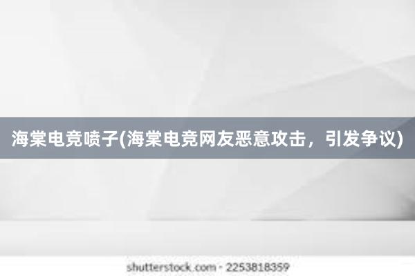 海棠电竞喷子(海棠电竞网友恶意攻击，引发争议)