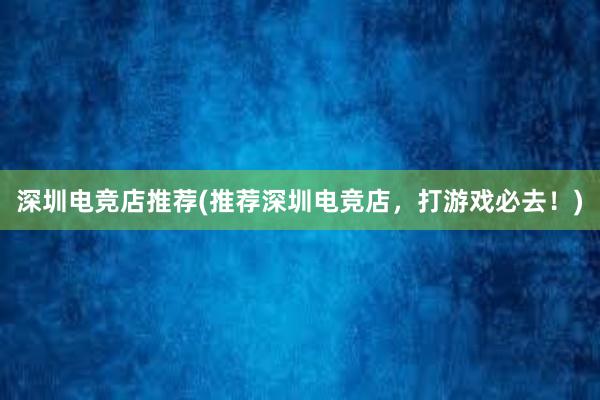 深圳电竞店推荐(推荐深圳电竞店，打游戏必去！)