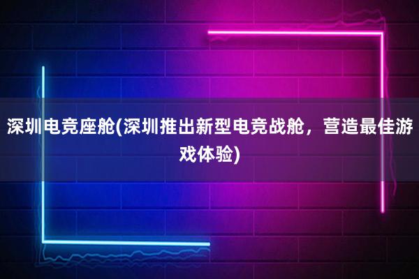 深圳电竞座舱(深圳推出新型电竞战舱，营造最佳游戏体验)