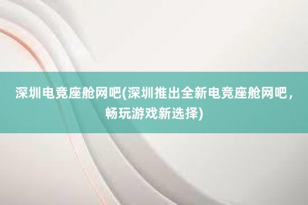 深圳电竞座舱网吧(深圳推出全新电竞座舱网吧，畅玩游戏新选择)