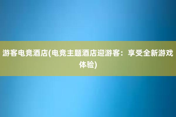 游客电竞酒店(电竞主题酒店迎游客：享受全新游戏体验)