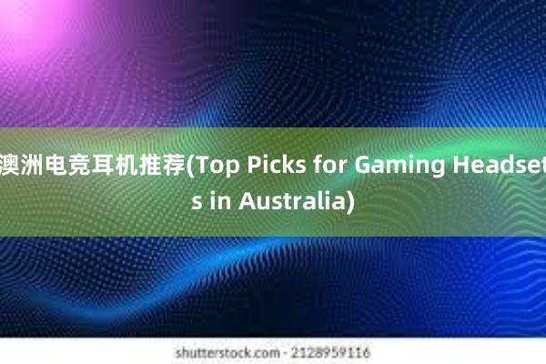 澳洲电竞耳机推荐(Top Picks for Gaming Headsets in Australia)