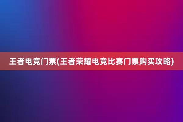 王者电竞门票(王者荣耀电竞比赛门票购买攻略)