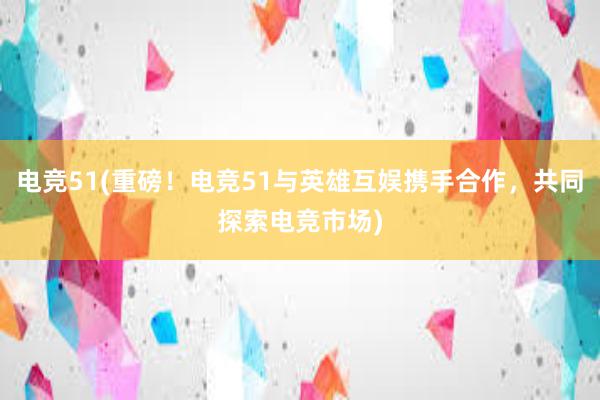 电竞51(重磅！电竞51与英雄互娱携手合作，共同探索电竞市场)