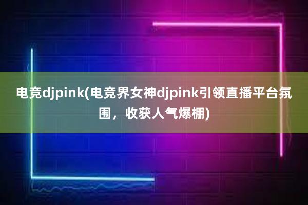 电竞djpink(电竞界女神djpink引领直播平台氛围，收获人气爆棚)