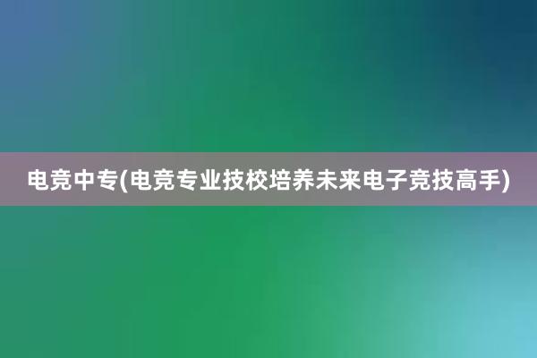 电竞中专(电竞专业技校培养未来电子竞技高手)