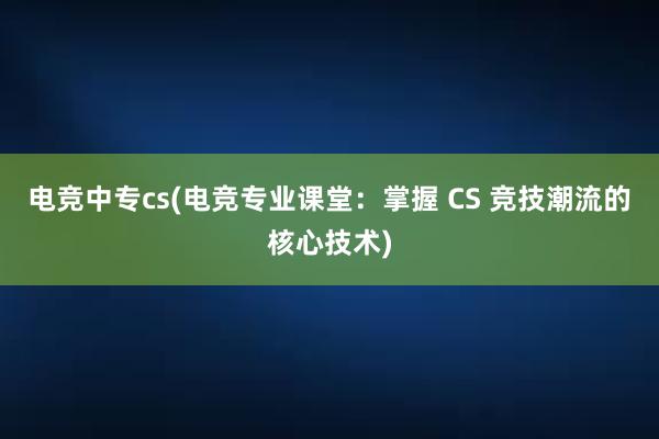 电竞中专cs(电竞专业课堂：掌握 CS 竞技潮流的核心技术)