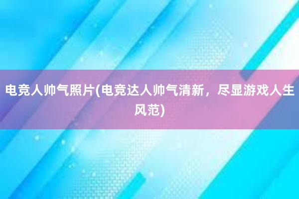 电竞人帅气照片(电竞达人帅气清新，尽显游戏人生风范)